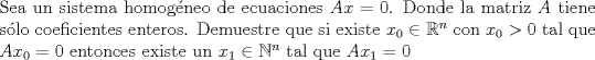 TEX: \noindent Sea un sistema homogneo de ecuaciones $Ax=0$. Donde la matriz $A$ tiene slo coeficientes enteros. Demuestre que si existe $x_0 \in \mathbb{R}^n$ con $x_0>0$ tal que $Ax_0=0$ entonces existe un $x_1 \in \mathbb{N}^n$ tal que $Ax_1=0$ <br />