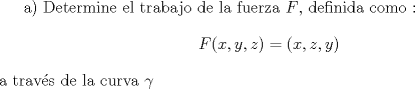 TEX: <br />a) Determine el trabajo de la fuerza $F$, definida como :$$F(x,y,z)=(x,z,y)$$ a travs de la curva $\gamma$