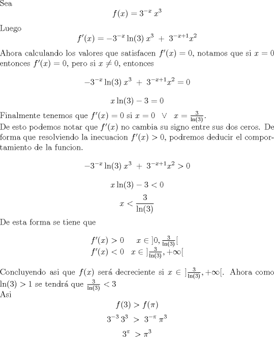 TEX: \noindent Sea $$f(x) = 3^{-x}\:x^{3}$$Luego$$f'(x) = -3^{-x}\ln(3)\:x^{3}\;+\;3^{-x+1}x^{2}$$Ahora calculando los valores que satisfacen $f'(x)=0$, notamos que si $x=0$ entonces $f'(x)=0$, pero si $x\neq0$, entonces $$-3^{-x}\ln(3)\:x^{3}\;+\;3^{-x+1}x^{2}=0$$$$x\ln(3)-3=0$$Finalmente tenemos que $f'(x) = 0$ si $x=0\;\;\vee\;\;x=\frac{3}{\ln(3)}$.\\ De esto podemos notar que $f'(x)$ no cambia su signo entre sus dos ceros. De forma que resolviendo la inecuacion $f'(x)>0$, podremos deducir el comportamiento de la funcion.$$-3^{-x}\ln(3)\:x^{3}\;+\;3^{-x+1}x^{2}>0$$$$x\ln(3)-3<0$$$$x<\frac{3}{\ln(3)}$$De esta forma se tiene que$$\begin{matrix}<br />f'(x)>0 & x\in\;]0,\frac{3}{\ln(3)}[\\<br />f'(x)<0& x\in\;]\frac{3}{\ln(3)},+\infty[<br />\end{matrix}$$Concluyendo asi que $f(x)$ ser decreciente si $x\in\;]\frac{3}{\ln(3)},+\infty[$. Ahora como $\ln(3) >1$ se tendr que $\frac{3}{\ln(3)} < 3$\\ Asi$$f(3)>f(\pi)$$$$3^{-3}\:3^{3}\;>\;3^{-\pi}\:\pi^{3}$$$$3^{\pi}\:>\pi^{3}$$