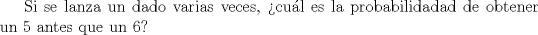 TEX: Si se lanza un dado varias veces, cul es la probabilidadad de obtener un 5 antes que un 6?