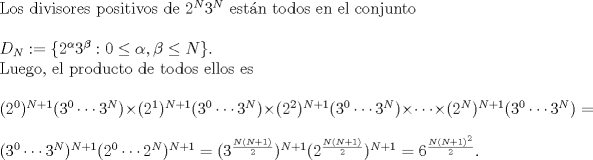 TEX: Los divisores positivos de $2^{N}3^{N}$ estn todos en el conjunto\\<br /><br />$D_{N} := \{2^{\alpha}3^{\beta} : 0 \leq \alpha, \beta \leq N\}.$<br /><br />Luego, el producto de todos ellos es\\ <br /><br />$(2^{0})^{N+1}(3^{0}\cdots 3^{N}) \times (2^{1})^{N+1}(3^{0}\cdots 3^{N}) \times (2^{2})^{N+1}(3^{0}\cdots 3^{N}) \times \cdots \times (2^{N})^{N+1}(3^{0}\cdots 3^{N})=$\\<br /><br />$(3^{0}\cdots 3^{N})^{N+1}(2^{0}\cdots 2^{N})^{N+1} = (3^{\frac{N(N+1)}{2}})^{N+1}(2^{\frac{N(N+1)}{2}})^{N+1} = 6^{\frac{N(N+1)^{2}}{2}}.$<br />