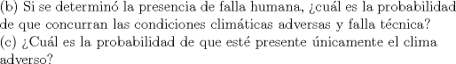 TEX: <br />\indent (b) Si se determin la presencia de falla humana, cul es la probabilidad \\<br />\indent de que concurran las condiciones climticas adversas y falla tcnica?\\<br />\indent © Cul es la probabilidad de que est presente nicamente el clima\\<br />\indent adverso?<br />