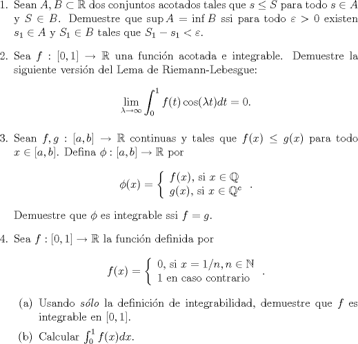 TEX: <br />\begin{enumerate}<br />\item Sean $A,B\subset\mathbb R$ dos conjuntos acotados tales que $s\le S$ para todo $s\in A$ y $S\in B$. Demuestre que $\sup A=\inf B$ ssi para todo $\varepsilon>0$ existen $s_1\in A$ y $S_1\in B$ tales que $S_1-s_1<\varepsilon$.<br /><br /><br />\item Sea $f:[0,1]\to\mathbb R$ una funci\'on acotada e integrable. Demuestre la siguiente versi\'on del Lema de Riemann-Lebesgue:<br />$$ \lim_{\lambda\to\infty}\int_0^1f(t)\cos(\lambda t)dt=0.$$<br /><br />\item Sean $f,g:[a,b]\to\mathbb R$ continuas y tales que $f(x)\le g(x)$ para todo $x\in [a,b]$. Defina $\phi:[a,b]\to\mathbb R$ por <br />$$\phi(x)=\left\lbrace\begin{array}{l}f(x),$ si $x\in\mathbb{Q}\\<br />g(x),$ si $x\in\mathbb{Q}^c\end{array}\right. .$$<br />Demuestre que $\phi$ es integrable ssi $f=g$.<br /><br />\item Sea $f:[0,1]\to\mathbb R$ la funci\'on definida por<br />$$f(x)=\left\lbrace\begin{array}{l}0,$ si $x=1/n,n\in\mathbb N\\<br />1$ en caso contrario$\end{array}\right. . $$<br />\begin{enumerate}<br />\item Usando \textit{s\'olo} la definici\'on de integrabilidad, demuestre que $f$ es integrable en $[0,1]$.<br />\item Calcular $\int_0^1f(x)dx$.<br /><br />\end{enumerate}<br /><br />\end{enumerate}<br /><br /><br />