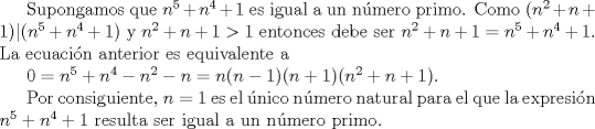 TEX: Supongamos que $n^{5}+n^{4}+1$ es igual a un nmero primo. Como $(n^{2}+n+1) | (n^{5}+n^{4}+1)$ y $n^{2}+n+1>1$ entonces debe ser $n^{2}+n+1 = n^{5}+n^{4}+1$. La ecuacin anterior es equivalente a<br /><br />$0=n^{5}+n^{4}-n^{2}-n = n(n-1)(n+1)(n^{2}+n+1).$<br /><br />Por consiguiente, $n=1$ es el nico nmero natural para el que la expresin $n^{5}+n^{4}+1$ resulta ser igual a un nmero primo.<br />