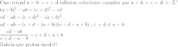 TEX: \[\begin{gathered}<br />  {\text{Caso trivial a = b = c = d infinitas soluciones cumplen que a + b + c + d }} \in {\text{ }}{\mathbb{Z}^ + } \hfill \\<br />  {(a + b)^2} - ab = {(c + d)^2} - cd \hfill \\<br />  cd - ab = {(c + d)^2} - {(a + b)^2} \hfill \\<br />  cd - ab = (c + d - (a + b))(c + d + a + b){\text{  }}{\text{, c + d}} \ne {\text{a + b}} \hfill \\<br />  \frac{{cd - ab}}{{c + d - a - b}} = c + d + a + b \hfill \\<br />  {\text{Habria que probar mod 0?}} \hfill \\ <br />\end{gathered} \]