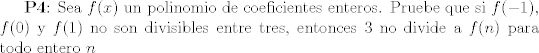 TEX: <br /><br />\textbf{P4}: Sea $f(x)$ un polinomio de coeficientes enteros. Pruebe que si $f(-1)$, $f(0)$ y $f(1)$ no son divisibles entre tres, entonces $3$ no divide a $f(n)$ para todo entero $n$<br /><br />