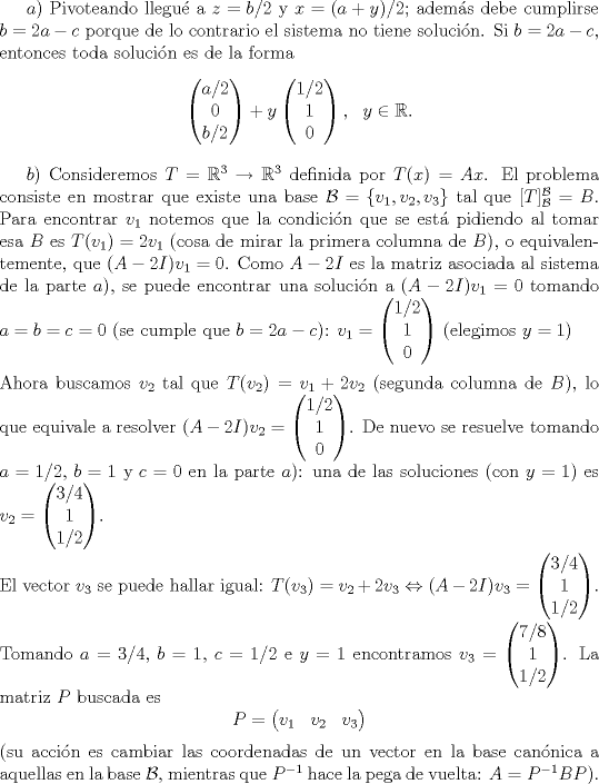 TEX: <br />$ a)$ Pivoteando llegu\'e a $z=b/2$ y $x=(a+y)/2$; adem\'as debe cumplirse $b=2a-c$ porque de lo contrario el sistema no tiene soluci\'on. Si $b=2a-c$, entonces toda soluci\'on es de la forma<br />$$\begin{pmatrix}a/2\\<br />0\\<br />b/2\end{pmatrix}+y\begin{pmatrix} 1/2\\<br />1\\<br />0\end{pmatrix},\ \ y\in\mathbb R.$$<br /><br />$b)$ Consideremos $T=\mathbb R^3\to\mathbb R^3$ definida por $T(x)=Ax$. El problema consiste en mostrar que existe una base $\mathcal B=\{v_1,v_2,v_3\}$ tal que $[T]_\mathcal B^\mathcal B=B.$ Para encontrar $v_1$ notemos que la condici\'on que se est\'a pidiendo al tomar esa $B$ es $T(v_1)=2v_1$ (cosa de mirar la primera columna de $B$), o equivalentemente, que $(A-2I)v_1=0$. Como $A-2I$ es la matriz asociada al sistema de la parte $a)$, se puede encontrar una soluci\'on a $(A-2I)v_1=0$ tomando $a=b=c=0$ (se cumple que $b=2a-c$): $v_1=\begin{pmatrix}1/2\\<br />1\\<br />0\end{pmatrix}$ (elegimos $y=1$)\\<br />\\<br />Ahora buscamos $v_2$ tal que $T(v_2)=v_1+2v_2$ (segunda columna de $B$), lo que equivale a resolver $(A-2I)v_2=\begin{pmatrix}1/2\\<br />1\\<br />0\end{pmatrix}$. De nuevo se resuelve tomando $a=1/2$, $b=1$ y $c=0$ en la parte $a)$: una de las soluciones (con $y=1$) es $v_2=\begin{pmatrix}3/4\\<br />1\\<br />1/2\end{pmatrix}$.\\<br />\\<br />El vector $v_3$ se puede hallar igual: $T(v_3)=v_2+2v_3\Leftrightarrow (A-2I)v_3=\begin{pmatrix}3/4\\<br />1\\<br />1/2\end{pmatrix}$. Tomando $a=3/4$, $b=1$, $c=1/2$ e $y=1$ encontramos $v_3=\begin{pmatrix}7/8\\<br />1\\<br />1/2\end{pmatrix}$. La matriz $P$ buscada es<br />$$P=\begin{pmatrix}v_1&v_2&v_3\end{pmatrix}$$<br />(su acci\'on es cambiar las coordenadas de un vector en la base can\'onica a aquellas en la base $\mathcal B$, mientras que $P^{-1}$ hace la pega de vuelta: $A=P^{-1}BP$).<br />