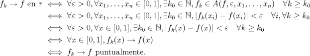 TEX: \begin{align*}<br />f_k \to f \text{ en } \tau&\iff \forall \varepsilon > 0, \forall x_1, \dotsc, x_n \in [0, 1], \exists k_0 \in \mathbb{N}, f_k \in A(f, \varepsilon, x_1, \dotsc, x_n) \quad \forall k \geq k_0 \\<br />&\iff \forall \varepsilon > 0, \forall x_1, \dotsc, x_n \in [0, 1], \exists k_0 \in \mathbb{N}, |f_k(x_i) - f(x_i)| < \varepsilon \quad \forall i, \forall k \geq k_0 \\<br />&\iff \forall \varepsilon > 0, \forall x \in [0, 1], \exists k_0 \in \mathbb{N}, |f_k(x) - f(x)| < \varepsilon \quad \forall k \geq k_0 \\<br />&\iff \forall x \in [0, 1], f_k(x) \to f(x) \\<br />&\iff f_k \to f \text{ puntualmente}.<br />\end{align*}