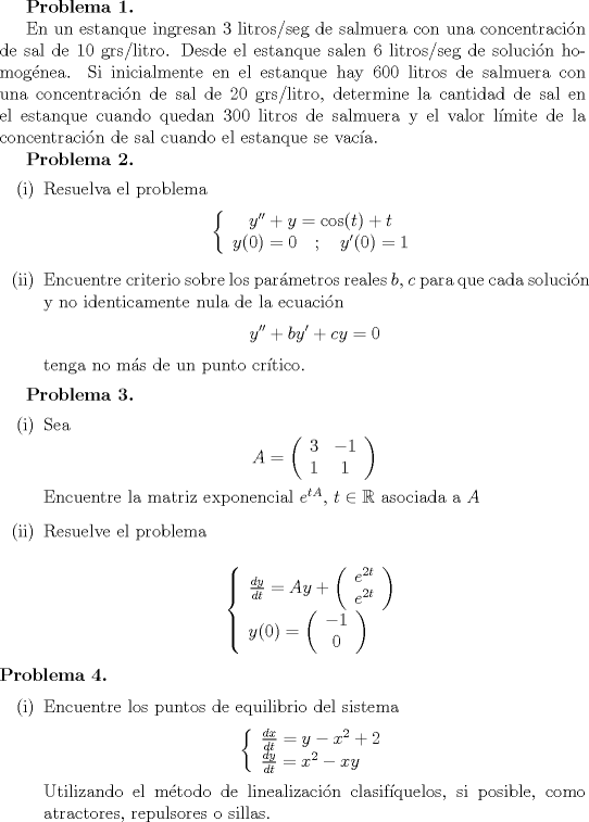 TEX: <br />\textbf{Problema 1.}<br /><br />En un estanque ingresan 3 litros/seg de salmuera con una concentracin de sal de 10<br />grs/litro. Desde el estanque salen 6 litros/seg de solucin homognea. Si inicialmente<br />en el estanque hay 600 litros de salmuera con una concentracin de sal de 20 grs/litro,<br />determine la cantidad de sal en el estanque cuando quedan 300 litros de salmuera y el<br />valor lmite de la concentracin de sal cuando el estanque se vaca.<br /><br />\textbf{Problema 2.}<br />\begin{itemize}<br />\item[(i)] Resuelva el problema<br />$$ \left\{ \begin{array}{c} y'' + y = \cos (t) + t \\ y(0)=0 \quad ; \quad y'(0)=1 \end{array}\right.$$<br />\item[(ii)] Encuentre criterio sobre los parmetros reales $b$, $c$ para que cada solucin y no<br />identicamente nula de la ecuacin<br />$$ y'' + by' + cy = 0$$<br />tenga no ms de un punto crtico.<br />\end{itemize}<br /><br />\textbf{Problema 3.}<br />\begin{itemize}<br />\item[(i)] Sea<br />$$ A = \left( \begin{array}{cc} 3 & -1 \\ 1 & 1 \end{array}\right)$$<br />Encuentre la matriz exponencial $e^{tA}$, $t \in \mathbb{R}$ asociada a $A$<br />\item[(ii)] Resuelve el problema<br /><br />$$ \left\{ \begin{array}{l} \frac{dy}{dt} = Ay + \left( \begin{array}{c} e^{2t}\\ e^{2t}\end{array} \right) \\ y(0) = \left( \begin{array}{c} -1 \\ 0 \end{array} \right) \end{array}\right. $$<br /><br />\end{itemize}<br />\textbf{Problema 4.}<br /><br />\begin{itemize}<br />\item[(i)] Encuentre los puntos de equilibrio del sistema<br />$$ \left\{ \begin{array}{l} \frac{dx}{dt} = y - x^2+2\\ \frac{dy}{dt} = x^2-xy \end{array}\right.  $$<br />Utilizando el mtodo de linealizacin clasifquelos, si posible, como atractores, repulsores o sillas.<br />\item[(ii)] Demuestre que el sistema<br />$$ \left\{ \begin{array}{l} \frac{dx}{dt} = -3y^2 - 3x^2 + 6xy + 3\\ \frac{dy}{dt} = 6xy - 3y^2 - 12x + 3\end{array}\right.  $$<br />es hamiltoniano, encuentre una funcin de Hamilton, halle los puntos de equilibrio de<br />y clasifquelos como estables o inestables.<br />\end{itemize}<br />