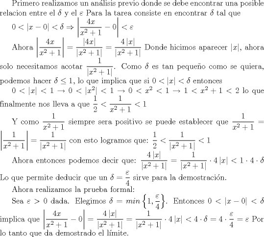 TEX: <br />Primero realizamos un anlisis previo donde se debe encontrar una posible relacion entre el $\delta$ y el $\varepsilon$<br />Para la tarea consiste en encontrar  $\delta$ tal que<br /><br />$0<\left | x-0 \right |<\delta \Rightarrow  \left |  \displaystyle\frac{4x}{x^{2}+1}-0 \right|<\varepsilon$ <br /><br />Ahora <br />$\left | \displaystyle\frac{4x}{x^{2}+1} \right| =\displaystyle\frac{\left | 4x \right |}{\left | x^{2}+1 \right |}=\displaystyle\frac{4\left | x \right |}{\left | x^{2}+1 \right |}$<br />Donde hicimos aparecer $\left | x \right |$, ahora solo necesitamos acotar $\displaystyle\frac{1}{\left | x^{2} +1\right |}$. Como $\delta$ es tan pequeo como se quiera, podemos hacer $\delta\leq 1$, lo que implica que si $0<\left | x \right |<\delta $ entonces<br /><br />$ 0<\left | x \right |<1 \rightarrow  0<\left |x^{2}  \right |<1\rightarrow 0<x^{2}<1 \rightarrow 1<x^{2}+1<2$<br />lo que finalmente nos lleva a que $\displaystyle\frac{1}{2}<\displaystyle\frac{1}{x^{2}+1}<1$<br /><br />Y como $\displaystyle\frac{1}{x^{2}+1}$ siempre sera positivo se puede establecer que $\displaystyle\frac{1}{x^{2}+1}=\left | \displaystyle\frac{1}{x^{2}+1} \right |=\displaystyle\frac{1}{\left |x^{2}+1  \right |}$<br />con esto logramos que:<br />$\displaystyle\frac{1}{2}<\displaystyle\frac{1}{\left |x^{2}+1  \right |}<1$<br /><br /><br />Ahora entonces podemos decir que:<br />$\displaystyle\frac{4\left | x \right |}{\left | x^{2}+1 \right |} =\displaystyle\frac{1}{\left | x^{2}+1 \right |}\cdot 4\left | x \right |< 1\cdot 4\cdot\delta$<br />Lo que permite deducir que un $\delta =\displaystyle \frac{\varepsilon }{4}$  sirve para la demostracin.<br /><br />Ahora realizamos la prueba formal:<br /><br />Sea $\varepsilon >0$ dada. Elegimos $\delta=min\left \{ 1,\displaystyle\frac{\varepsilon }{4} \right \}$. Entonces $0<\left | x-0 \right |<\delta$ implica que<br />$\left | \displaystyle\frac{4x}{x^{2}+1}-0 \right| =\displaystyle\frac{4\left | x \right |}{\left | x^{2}+1 \right |}=\displaystyle\frac{1}{\left | x^{2}+1 \right |}\cdot 4\left | x \right |< 4\cdot\delta=4\cdot\displaystyle\frac{\varepsilon }{4}=\varepsilon$<br />Por lo tanto que da demostrado el lmite.<br />