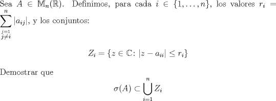 TEX: \noindent Sea $A\in \mathbb{M}_n (\mathbb{R})$. Definimos, para cada $i\in\{1,\ldots,n\}$, los valores $r_i=\displaystyle\sum_{\stackrel{j=1}{j\neq i}}^n|a_{ij}|$, y los conjuntos:<br />$$Z_i=\{z\in \mathbb{C}\colon |z-a_{ii}|\leq r_i\}$$<br />Demostrar que $$\sigma(A)\subset\bigcup_{i=1}^nZ_i$$<br />