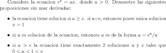 TEX: Considere la ecuacion $e^x=ax$. donde $a>0$. Demuestre las siguientes proposiciones sin usar derivadas:<br />\begin{itemize}<br />\item  la ecuacion tiene solucion si $a\geq e$. si a=e, entonces posee unica solucion $x=1$<br />\item si $u$ es solucion de la ecuacion, entonces $a$ es de la forma $a=e^u/u$<br />\item  si $a>e$ la ecuacion tiene exactamente 2 soluciones $u$ y $v$ tales que $0<u<1<v$<br />\end{itemize} 