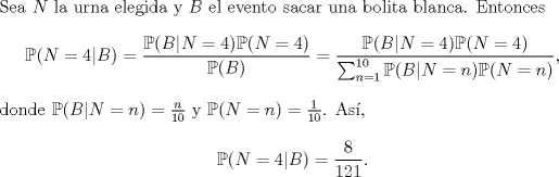 TEX: \noindent Sea $N$ la urna elegida y $B$ el evento sacar una bolita blanca. Entonces<br />$$\mathbb P(N=4|B)=\frac{\mathbb P(B|N=4)\mathbb P(N=4)}{\mathbb P(B)}=\frac{\mathbb P(B|N=4)\mathbb P(N=4)}{\sum_{n=1}^{10}\mathbb P(B|N=n)\mathbb P(N=n)},$$<br />donde $\mathbb P(B|N=n)=\frac n{10}$ y $\mathbb P(N=n)=\frac 1{10}$. As,<br />$$\mathbb P(N=4|B)=\frac{8}{121}.$$<br />