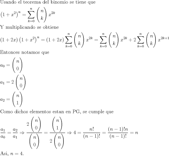 TEX: \[<br />\begin{gathered}<br />  {\text{Usando el teorema del binomio se tiene que }} \hfill \\<br />  \left( {1 + x^2 } \right)^n  = \sum\limits_{k = 0}^n {\left( \begin{gathered}<br />  n \hfill \\<br />  k \hfill \\ <br />\end{gathered}  \right)x^{2k} }  \hfill \\<br />  {\text{Y multiplicando se obtiene }} \hfill \\<br />  \left( {1 + 2x} \right)\left( {1 + x^2 } \right)^n  = (1 + 2x)\sum\limits_{k = 0}^n {\left( \begin{gathered}<br />  n \hfill \\<br />  k \hfill \\ <br />\end{gathered}  \right)x^{2k} }  = \sum\limits_{k = 0}^n {\left( \begin{gathered}<br />  n \hfill \\<br />  k \hfill \\ <br />\end{gathered}  \right)x^{2k} }  + 2\sum\limits_{k = 0}^n {\left( \begin{gathered}<br />  n \hfill \\<br />  k \hfill \\ <br />\end{gathered}  \right)x^{2k + 1} }  \hfill \\<br />  {\text{Entonces notamos que }} \hfill \\<br />  a_0  = \left( \begin{gathered}<br />  n \hfill \\<br />  0 \hfill \\ <br />\end{gathered}  \right) \hfill \\<br />  a_1  = 2\left( \begin{gathered}<br />  n \hfill \\<br />  0 \hfill \\ <br />\end{gathered}  \right) \hfill \\<br />  a_2  = \left( \begin{gathered}<br />  n \hfill \\<br />  1 \hfill \\ <br />\end{gathered}  \right) \hfill \\<br />  {\text{Como dichos elementos estan en PG}}{\text{, se cumple que }} \hfill \\<br />  \frac{{a_1 }}<br />{{a_0 }} = \frac{{a_2 }}<br />{{a_1 }} \Rightarrow \frac{{2\left( \begin{gathered}<br />  n \hfill \\<br />  0 \hfill \\ <br />\end{gathered}  \right)}}<br />{{\left( \begin{gathered}<br />  n \hfill \\<br />  0 \hfill \\ <br />\end{gathered}  \right)}} = \frac{{\left( \begin{gathered}<br />  n \hfill \\<br />  1 \hfill \\ <br />\end{gathered}  \right)}}<br />{{2\left( \begin{gathered}<br />  n \hfill \\<br />  0 \hfill \\ <br />\end{gathered}  \right)}} \Rightarrow 4 = \frac{{n!}}<br />{{(n - 1)!}} = \frac{{(n - 1)!n}}<br />{{(n - 1)!}} = n \hfill \\<br />  {\text{Asi}}{\text{, }}n = 4. \hfill \\<br />   \hfill \\ <br />\end{gathered} <br />\]<br />