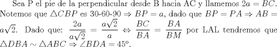 TEX: Sea P el pie de la perpendicular desde B hacia AC y llamemos $2a=BC$. Notemos que $\triangle CBP$ es 30-60-90 $\Rightarrow BP=a$, dado que $BP=PA \Rightarrow AB=a\sqrt{2}$. Dado que: $\displaystyle \frac{2a}{a \sqrt{2}}=\displaystyle \frac{a \sqrt{2}}{a} \Leftrightarrow \displaystyle \frac{BC}{BA}=\displaystyle \frac{BA}{BM}$ por LAL tendremos que $\triangle DBA \sim \triangle  ABC \Rightarrow \angle BDA=45$.