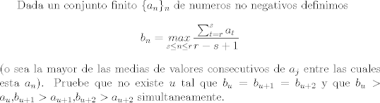 TEX: Dada un conjunto finito $\{a_n\}_{n}$ de numeros no negativos definimos $$b_n=\underset{s\le n\le r}{max}\frac{\sum_{t=r}^{s}{a_t}}{r-s+1}$$<br />(o sea la mayor de las medias de valores consecutivos de $a_j$ entre las cuales esta $a_n$). Pruebe que no existe $u$ tal que $b_{u}=b_{u+1}=b_{u+2}$ y que $b_{u}>a_{u}$,$b_{u+1}>a_{u+1}$,$b_{u+2}>a_{u+2}$ simultaneamente.