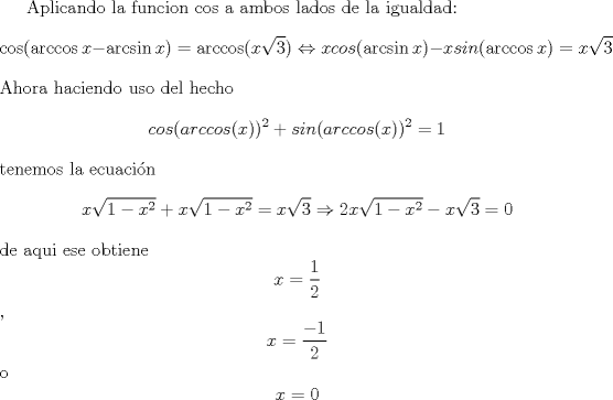 TEX: <br />Aplicando la funcion cos a ambos lados de la igualdad:<br />\[\cos (\arccos x-\arcsin x)=\arccos (x\sqrt{3})\Leftrightarrow xcos(\arcsin x)-xsin(\arccos x)=x\sqrt{3}\]<br />Ahora haciendo uso del hecho \[cos(arccos(x))^2+sin(arccos(x))^2=1\] tenemos la ecuacin<br />\[x\sqrt{1-x^{2}}+x\sqrt{1-x^{2}}=x\sqrt{3}\Rightarrow 2x\sqrt{1-x^{2}}-x\sqrt{3}=0\]<br />de aqui ese obtiene \[x=\dfrac{1}{2}\], \[x=\dfrac{-1}{2}\] o \[x=0\]<br /><br />