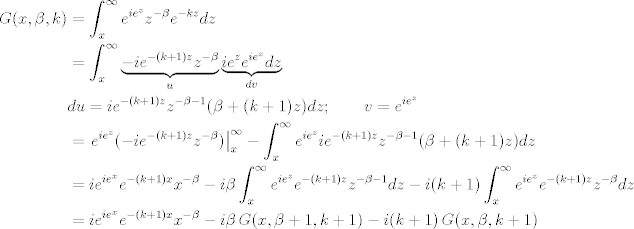 TEX: \begin{align*}<br />G(x,\beta,k) &=\int_x^\infty e^{i e^{z}} z^{-\beta} e^{-k z}dz\\<br />&= \int_x^\infty  \underbrace{-i e^{-(k+1) z} z^{-\beta}}_{u}  \underbrace{i e^{z} e^{i e^{z}}dz}_{dv}\\<br />& du =i e^{-(k+1) z} z^{-\beta -1} (\beta +(k+1) z) dz ;\qquad v= e^{i e^{z}}\\<br />&= \left. e^{i e^{z}} (-i e^{-(k+1) z} z^{-\beta}) \right\rvert_x^{\infty} - \int_x^\infty e^{i e^{z}} i e^{-(k+1) z} z^{-\beta -1} (\beta +(k+1) z)  dz \\<br />&= i e^{i e^{x}}  e^{-(k+1) x} x^{-\beta} - i  \beta \int_x^\infty e^{i e^{z}}  e^{-(k+1) z} z^{-\beta -1}dz - i(k+1)\int_x^\infty e^{i e^{z}}  e^{-(k+1) z} z^{-\beta} dz\\<br />&=  i e^{i e^{x}}  e^{-(k+1) x} x^{-\beta} - i  \beta \,G(x,\beta+1,k+1) - i (k+1)\,G(x,\beta,k+1)\\<br />\end{align*}<br />