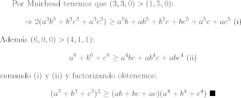 TEX: Por Muirhead tenemos que $(3,3,0)>(1,5,0)$: $$\Rightarrow 2(a^3b^3 + b^3c^3 + a^3c^3)\geq a^5b + ab^5 + b^5c + bc^5 + a^5c + ac^5 \ \text{(i)}$$ Adems $(6,0,0)>(4,1,1)$: $$a^6 + b^6 + c^6 \geq a^4bc + ab^4c + abc^4 \ \text{(ii)}$$ sumando (i) y (ii) y factorizando obtenemos: $$(a^3 + b^3 + c^3)^2\geq (ab+bc+ac)(a^4 + b^4 + c^4) \ \blacksquare$$