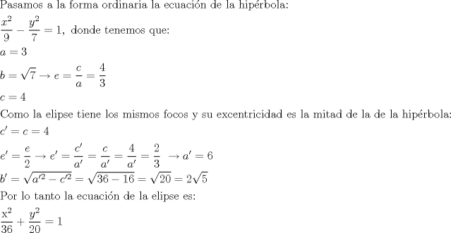 TEX: <br />\[\begin{gathered}<br />  {\text{Pasamos a la forma ordinaria la ecuaci\'on de la hip\'erbola:}} \hfill \\<br />  \frac{{{x^2}}}{9} - \frac{{{y^2}}}{7} = 1,{\text{ donde tenemos que:}} \hfill \\<br />  a = 3 \hfill \\<br />  b = \sqrt 7  \to e = \frac{c}{a} = \frac{4}{3} \hfill \\<br />  c = 4 \hfill \\<br />  {\text{Como la elipse tiene los mismos focos y su excentricidad es la mitad de la de la hip\'erbola:}} \hfill \\<br />  c' = c = 4 \hfill \\<br />  e' = \frac{e}{2} \to e' = \frac{{c'}}{{a'}} = \frac{c}{{a'}} = \frac{4}{{a'}} = \frac{2}{3}{\text{ }} \to a' = 6 \hfill \\<br />  b' = \sqrt {a{'^2} - c{'^2}}  = \sqrt {36 - 16}  = \sqrt {20}  = 2\sqrt 5  \hfill \\<br />  {\text{Por lo tanto la ecuaci\'on de la elipse es:}} \hfill \\<br />  \frac{{{{\text{x}}^2}}}{{36}} + \frac{{{y^2}}}{{20}} = 1 \hfill \\ <br />\end{gathered} \]<br />