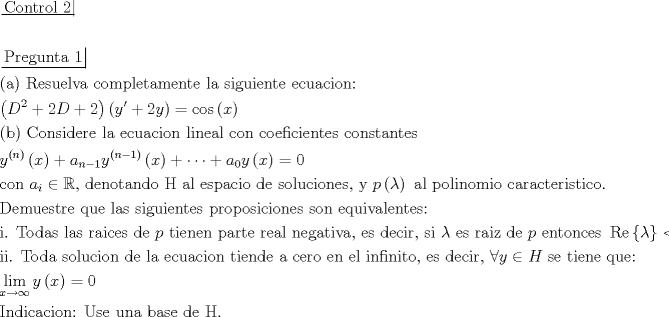 TEX: $\begin{gathered}<br />  \left. {\underline {\, <br /> {{\text{Control 2}}} \,}}\! \right|  \hfill \\<br />   \hfill \\<br />  \left. {\underline {\, <br /> {{\text{Pregunta 1}}} \,}}\! \right|  \hfill \\<br />  {\text{(a) Resuelva completamente la siguiente ecuacion:}} \hfill \\<br />  \left( {{D^2} + 2D + 2} \right)\left( {y' + 2y} \right) = \cos \left( x \right) \hfill \\<br />  {\text{(b) Considere la ecuacion lineal con coeficientes constantes}} \hfill \\<br />  {y^{\left( n \right)}}\left( x \right) + {a_{n - 1}}{y^{\left( {n - 1} \right)}}\left( x \right) +  \cdots  + {a_0}y\left( x \right) = 0 \hfill \\<br />  {\text{con }}{a_i} \in \mathbb{R}{\text{, denotando H al espacio de soluciones}}{\text{, y }}p\left( \lambda  \right){\text{ al polinomio caracteristico}}{\text{.}} \hfill \\<br />  {\text{Demuestre que las siguientes proposiciones son equivalentes:}} \hfill \\<br />  {\text{i}}{\text{. Todas las raices de }}p{\text{ tienen parte real negativa}}{\text{, es decir}}{\text{, si }}\lambda {\text{ es raiz de }}p{\text{ entonces }}\operatorname{Re} \left\{ \lambda  \right\} < 0 \hfill \\<br />  {\text{ii}}{\text{. Toda solucion de la ecuacion tiende a cero en el infinito}}{\text{, es decir}}{\text{, }}\forall y \in H{\text{ se tiene que:}} \hfill \\<br />  \mathop {\lim }\limits_{x \to \infty } y\left( x \right) = 0 \hfill \\<br />  {\text{Indicacion: Use una base de H}}{\text{.}} \hfill \\ <br />\end{gathered} $