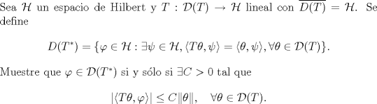 TEX: \noindent Sea $\mathcal H$ un espacio de Hilbert y $T:\mathcal D(T)\to\mathcal H$ lineal con $\overline{D(T)}=\mathcal H$. Se define <br />$$D(T^*)=\{\varphi\in\mathcal H:\exists\psi\in\mathcal H,\langle T\theta,\psi\rangle =\langle \theta,\psi\rangle,\forall \theta\in\mathcal D(T)\}.$$<br />Muestre que $\varphi\in\mathcal D(T^*)$ si y slo si $\exists C>0$ tal que $$\left|\langle T\theta,\varphi\rangle\right|\le C\|\theta\|,\quad \forall \theta\in\mathcal D(T).$$<br />