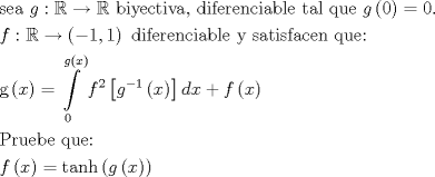 TEX: \[\begin{gathered}<br />  {\text{sea }}g:\mathbb{R} \to \mathbb{R}{\text{ biyectiva}}{\text{, diferenciable tal que }}g\left( 0 \right) = 0. \hfill \\<br />  f:\mathbb{R} \to \left( { - 1,1} \right){\text{ diferenciable y satisfacen que:}} \hfill \\<br />  {\text{g}}\left( x \right) = \int\limits_0^{g\left( x \right)} {{f^2}\left[ {{g^{ - 1}}\left( x \right)} \right]dx}  + f\left( x \right) \hfill \\<br />  {\text{Pruebe que:}} \hfill \\<br />  f\left( x \right) = \tanh \left( {g\left( x \right)} \right) \hfill \\ <br />\end{gathered} \]