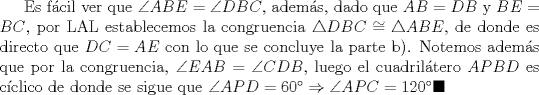 TEX: Es fcil ver que $\angle{ABE}=\angle{DBC}$, adems, dado que $AB=DB$ y $BE=BC$, por LAL establecemos la congruencia $\triangle{DBC}\cong \triangle{ABE}$, de donde es directo que $DC=AE$ con lo que se concluye la parte b). Notemos adems que por la congruencia, $\angle{EAB}=\angle{CDB}$, luego el cuadriltero $APBD$ es cclico de donde se sigue que $\angle{APD}=60\Rightarrow \angle{APC}=120\blacksquare$