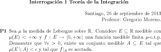 TEX: 	\begin{center}<br />		\textbf{Interrogacin 1 Teora de la Integracin}<br />	\end{center}<br />	\begin{flushright}<br />		Santiago, 26 de septiembre de 2013<br />		<br />		Profesor: Gregorio Moreno.<br />		<br />	\end{flushright}<br /><br />	\begin{enumerate}<br />		\item[\textbf{P1}] Sea $\mu$ la medida de Lebesgue sobre $\mathbb{R}$. Considere $E\subseteq \mathbb{R}$ medible con $\mu(E)<+\infty$ y $f:E\to [0,+\infty]$ una funcin medible finita $\mu$-c.t.p. Demuestre que $\forall \epsilon>0$, existe un conjunto medible $A\subseteq E$ tal que $\mu(E\setminus A)<\epsilon$ y tal que $f|_A$ es acotada.  \end{enumerate}