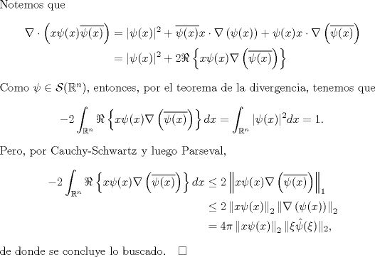 TEX: \noindent Notemos que<br />\begin{equation*}\begin{aligned}<br />\nabla\cdot \left(x\psi(x)\overline{\psi(x)}\right)&=|\psi(x)|^2+\overline{\psi(x)}x\cdot \nabla\left(\psi(x)\right)+\psi(x)x\cdot \nabla\left(\overline{\psi(x)}\right)\\<br />&=|\psi(x)|^2+2\Re\left\{x\psi(x)\nabla\left(\overline{\psi(x)}\right)\right\}\\<br />\end{aligned}\end{equation*}<br />Como $\psi\in\mathcal S(\mathbb R^n)$, entonces, por el teorema de la divergencia, tenemos que<br />$$-2\int_{\mathbb R^n}\Re\left\{x\psi(x)\nabla\left(\overline{\psi(x)}\right)\right\}dx=\int_{\mathbb R^n}|\psi(x)|^2dx=1.$$<br />Pero, por Cauchy-Schwartz y luego Parseval,<br />\begin{equation*}\begin{aligned}<br />-2\int_{\mathbb R^n}\Re\left\{x\psi(x)\nabla\left(\overline{\psi(x)}\right)\right\}dx<br />&\le2\left\|x\psi(x)\nabla\left(\overline{\psi(x)}\right)\right\|_1\\<br />&\le2\left\|x\psi(x)\right\|_2\left\|\nabla\left(\psi(x)\right)\right\|_2\\<br />&=4\pi\left\|x\psi(x)\right\|_2\|\xi\hat\psi(\xi)\|_2,<br />\end{aligned}\end{equation*}<br />de donde se concluye lo buscado.$\quad\square$<br />