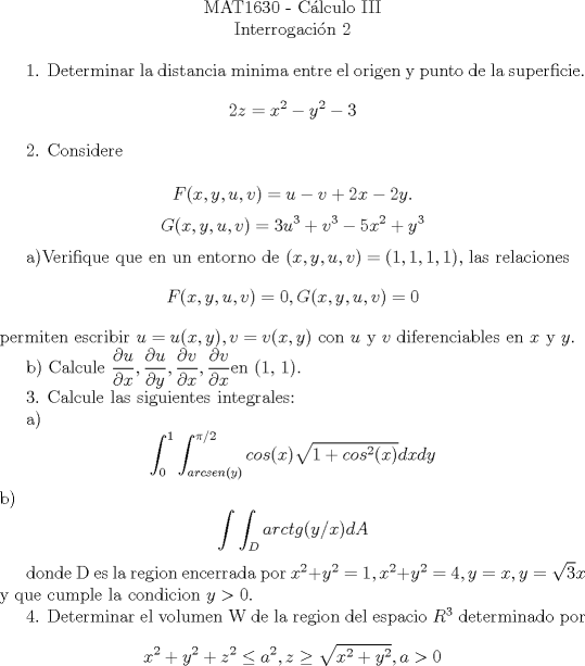 TEX: <br />\begin{center}<br />MAT1630 - C\'{a}lculo III\\<br />Interrogaci\'{o}n 2 \\<br />\end{center}<br /><br /><br />1. Determinar la distancia minima entre el origen y punto de la superficie.<br />$$2z = x^2 - y^2 - 3$$<br /><br />2. Considere<br /><br />$$ F(x, y, u, v) = u - v + 2x - 2y. $$<br />$$ G(x, y, u, v) = 3u^3 + v^3 - 5x^2 + y^3$$<br /><br />a)Verifique que en un entorno de $(x, y, u, v) = (1, 1, 1, 1)$, las relaciones<br />$$F(x, y, u, v) = 0, G(x, y, u, v) = 0$$<br />permiten escribir<br />$u = u(x, y), v = v(x, y)$<br />con $u$ y $v$ diferenciables en $x$ y $y$.<br /><br /><br /><br /><br /><br />b) Calcule $\dfrac{\partial u}{\partial x}, \dfrac{\partial u}{\partial y}, \dfrac{\partial v}{\partial x},\dfrac{\partial v}{\partial x} $en (1, 1).<br /><br />3. Calcule las siguientes integrales:<br /><br />a) $$ \int_0^1 \int_{arcsen(y)}^{\pi/2} cos(x) \sqrt{1+cos^2(x)}dxdy$$<br />b) $$ \int \int_D arctg(y/x)dA$$<br /><br />donde D es la region encerrada por $x^2 + y^2 = 1, x^2 + y^2 = 4, y = x, y =\sqrt3x$<br />y que cumple la condicion $y > 0$.<br /><br />4. Determinar el volumen W de la region del espacio $R^3$ determinado por<br />$$x^2 + y^2 + z^2 \leq a^2, z \geq \sqrt{x^2 + y^2}, a>0 $$<br /><br />