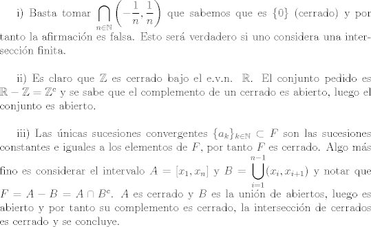 TEX: i) Basta tomar $\displaystyle \bigcap_{n\in\mathbb{N}}\left(-\dfrac{1}{n},\dfrac{1}{n}\right)$ que sabemos que es $\{ 0 \}$ (cerrado) y por tanto la afirmacin es falsa. Esto ser verdadero si uno considera una interseccin finita.\\<br /><br />ii) Es claro que $\mathbb{Z}$ es cerrado bajo el e.v.n. $\mathbb{R}$. El conjunto pedido es $\mathbb{R} - \mathbb{Z} = \mathbb{Z}^c$ y se sabe que el complemento de un cerrado es abierto, luego el conjunto es abierto.\\<br /><br />iii) Las nicas sucesiones convergentes $\{a_{k}\}_{k\in\mathbb{N}}\subset F$ son las sucesiones constantes e iguales a los elementos de $F$, por tanto $F$ es cerrado. Algo ms fino es considerar el intervalo $A=[x_1 , x_n]$ y $\displaystyle B=\bigcup_{i=1}^{n-1}(x_{i} , x_{i+1})$ y notar que $F=A-B=A\cap B^c$. $A$ es cerrado y $B$ es la unin de abiertos, luego es abierto y por tanto su complemento es cerrado, la interseccin de cerrados es cerrado y se concluye.