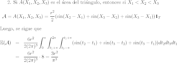 TEX: <br />2. Si $A(X_1,X_2,X_3)$ es el rea del tringulo, entonces si $X_1<X_2<X_3$ $$\mathcal{A}=A(X_1,X_2,X_3) = \frac{r^2}{2}(\sin(X_2-X_1)+\sin(X_3-X_2)+\sin(X_3-X_1))\mathbf{1}_{T}$$<br />Luego, se sigue que <br />\begin{eqnarray*}<br /> \mathbb{E}(\mathcal{A}) &=& \frac{6r^2}{2(2\pi)^3}\int_0^\pi\int_{t_1+\pi}^{2\pi}\int_{t_3-\pi}^{t_1+\pi}(\sin(t_2-t_1) + \sin(t_3-t_2)+\sin(t_3-t_1))dt_2dt_3dt_1\\<br />&=& \frac{6r^2}{2(2\pi)^3}\cdot 8= \frac{3r^2}{\pi^3}<br />\end{eqnarray*}<br /><br />