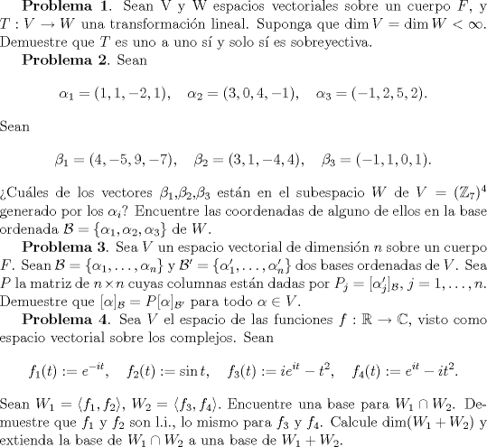 TEX: <br />\textbf{Problema 1}. Sean V y W espacios vectoriales sobre un cuerpo $F$, y $T: V \to W$ una transformacin lineal. Suponga que $\dim V = \dim W < \infty$. Demuestre que $T$ es uno a uno s y solo s es sobreyectiva.<br /><br />\textbf{Problema 2}. Sean $$\alpha_{1}=(1,1,-2,1), \quad \alpha_{2}=(3,0,4,-1), \quad \alpha_{3}=(-1,2,5,2).$$ Sean $$\beta_{1}=(4,-5,9,-7), \quad \beta_{2}=(3,1,-4,4), \quad \beta_{3}=(-1,1,0,1).$$<br />Cules de los vectores $\beta_{1}$, \quad $\beta_{2}$, \quad $\beta_{3}$ estn en el subespacio $W$ de $V=(\mathbb{Z}_{7})^{4}$ generado por los $\alpha_{i}$? Encuentre las coordenadas de alguno de ellos en la base ordenada $\mathcal{B}=\{\alpha_{1},\alpha_{2},\alpha_{3}\}$ de $W$.<br /><br /><br />\textbf{Problema 3}. Sea $V$ un espacio vectorial de dimensin $n$ sobre un cuerpo $F$. Sean $\mathcal{B}=\{\alpha_{1},\dotsc, \alpha_{n}\}$ y $\mathcal{B}^{\prime}=\{\alpha_{1}^{\prime},\dotsc, \alpha_{n}^{\prime}\}$ dos bases ordenadas de $V$. Sea $P$ la matriz de $n \times n$ cuyas columnas estn dadas por $P_{j}=[\alpha_{j}^{\prime}]_{\mathcal{B}}$, $j=1,\dotsc, n$. Demuestre que $[\alpha]_{\mathcal{B}}=P[\alpha]_{\mathcal{B}^{\prime}}$ para todo $\alpha \in V$.<br /><br /><br />\textbf{Problema 4}. Sea $V$ el espacio de las funciones $f:\mathbb{R} \to \mathbb{C}$, visto como espacio vectorial sobre los complejos. Sean $$f_{1}(t):=e^{-it}, \quad f_{2}(t):=\sin{t}, \quad f_{3}(t):=ie^{it}-t^{2}, \quad f_{4}(t):=e^{it}-it^{2}.$$<br />Sean $W_{1}=\langle f_{1},f_{2}\rangle$, $W_{2}=\langle f_{3},f_{4}\rangle.$ Encuentre una base para $W_{1} \cap W_{2}$. Demuestre que $f_{1}$ y $f_{2}$ son l.i., lo mismo para $f_{3}$ y $f_{4}$. Calcule $\dim (W_{1}+W_{2})$ y extienda la base de $W_{1} \cap W_{2}$ a una base de $W_{1}+W_{2}$.<br /><br />