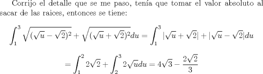 TEX: Corrijo el detalle que se me paso, tena que tomar el valor absoluto al sacar de las raices, entonces se tiene:<br />$$\int_1^3 \sqrt{(\sqrt{u}-\sqrt{2})^2}+\sqrt{(\sqrt{u}+\sqrt{2})^2} du = \int_1^3 |\sqrt{u}+\sqrt{2} | + | \sqrt{u}-\sqrt{2}| du  $$<br />$$= \int_1^2 2\sqrt{2} + \int_2^3 2\sqrt{u}du = 4\sqrt{3} - \frac{2\sqrt{2}}{3} $$