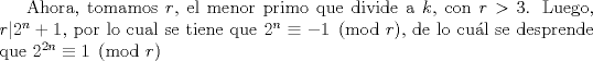 TEX: Ahora, tomamos $r$, el menor primo que divide a $k$, con $r>3$.  Luego, $r|2^n+1$, por lo cual se tiene que $2^n\equiv -1 \pmod r$, de lo cul se desprende que $2^{2n}\equiv 1\pmod r$