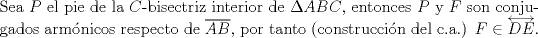 TEX: $ $\\<br />Sea $P$ el pie de la $C$-bisectriz interior de $\Delta ABC$, entonces $P$ y $F$ son conjugados arm\'onicos respecto de $\overline{AB}$, por tanto (construcci\'on del c.a.) $F\in\overleftrightarrow{DE}$.