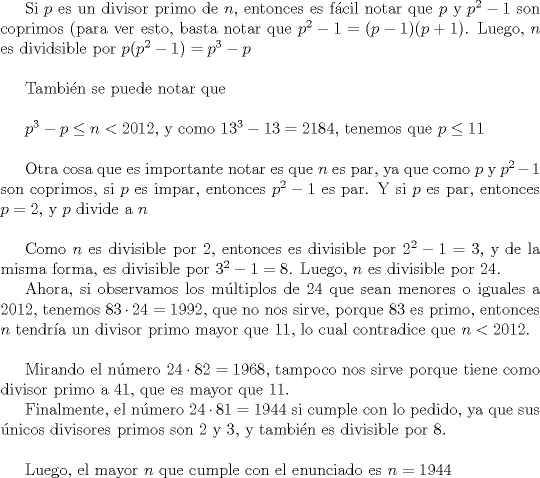 TEX: Si $p$ es un divisor primo de $n$, entonces es fcil notar que $p$ y $p^2-1$ son coprimos (para ver esto, basta notar que $p^2-1=(p-1)(p+1)$.  Luego, $n$ es dividsible por $p(p^2-1)=p^3-p$ \\<br /><br />Tambin se puede notar que \\<br /><br />$p^3-p\le n <2012$, y como $13^3-13=2184$, tenemos que $p\le 11$\\<br /><br />Otra cosa que es importante notar es que $n$ es par, ya que como $p$ y $p^2-1$ son coprimos, si $p$ es impar, entonces  $p^2-1$ es par. Y si $p$ es par, entonces $p=2$, y $p$ divide a $n$\\<br /><br />Como $n$ es divisible por $2$, entonces es divisible por $2^2-1=3$, y de la misma forma, es divisible por $3^2-1=8$.  Luego, $n$ es divisible por 24.<br /><br />Ahora, si observamos los mltiplos de 24 que sean menores o iguales a 2012, tenemos $83\cdot 24=1992$, que no nos sirve, porque 83 es primo, entonces $n$ tendra un divisor primo mayor que $11$, lo cual contradice que $n <2012$. \\<br /><br />Mirando el nmero $24\cdot 82=1968$, tampoco nos sirve porque tiene como divisor primo a $41$, que es mayor que $11$.<br /><br />Finalmente, el nmero $24\cdot 81=1944$ si cumple con lo pedido, ya que sus nicos divisores primos son $2$ y $3$, y tambin es divisible por $8$.\\<br /><br />Luego, el mayor $n$ que cumple con el enunciado es $n=1944$<br /><br />