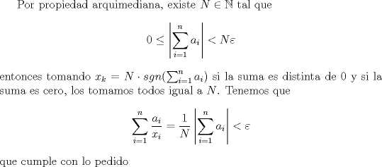 TEX: <br />Por propiedad arquimediana, existe $N\in \mathbb N$ tal que<br />$$0\leq \left | \sum_{i=1}^n a_i \right | < N\varepsilon$$<br />entonces tomando $x_k= N \cdot sgn(\sum_{i=1}^n a_i )$ si la suma es distinta de 0 y si la suma es cero, los tomamos todos igual a  $N$. Tenemos que<br />$$\sum_{i=1}^n \frac{a_i}{x_i}=\frac{1}{N}\left | \sum_{i=1}^n a_i \right |<\varepsilon$$<br />que cumple con lo pedido<br />