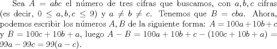 TEX: Sea $A=abc$ el n\'umero de tres cifras que buscamos, con $a,b,c$ cifras (es decir, $0 \leq a,b,c \leq 9$) y $a \neq b \neq c$. Tenemos que $B=cba$. Ahora, podemos escribir los n\'umeros $A,B$ de la siguiente forma: $A=100a+10b+c$ y $B = 100c+10b+a$, luego $A-B=100a+10b+c-(100c+10b+a)=99a-99c=99(a-c)$.