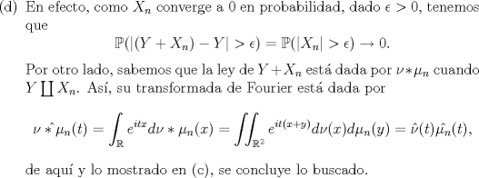 TEX: \noindent <br />\begin{enumerate}<br />\item[(d)] En efecto, como $X_n$ converge a $0$ en probabilidad, dado $\epsilon>0$, tenemos que<br />$$\mathbb P(|(Y+X_n)-Y|>\epsilon)=\mathbb P(|X_n|>\epsilon)\to 0.$$<br />Por otro lado, sabemos que la ley de $Y+X_n$ est dada por $\nu*\mu_n$ cuando $Y\coprod X_n$. As, su transformada de Fourier est dada por<br />$$\hat{\nu*\mu_n}(t)=\int_{\mathbb R}e^{itx}d\nu*\mu_n(x)=\iint_{\mathbb R^2}e^{it(x+y)}d\nu(x)d\mu_n(y)=\hat\nu(t)\hat{\mu_n}(t),$$<br />de aqu y lo mostrado en ©, se concluye lo buscado.<br />\end{enumerate}<br />