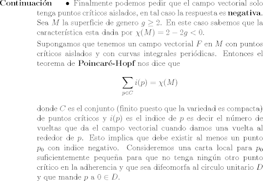 TEX: <br />\begin{description}<br />\item [Continuacin]<br /><br />\begin{itemize}<br />		\item Finalmente podemos pedir que el campo vectorial solo tenga puntos crticos aislados, en tal caso la respuesta es {\bf negativa}. Sea $M$ la superficie de genero $g \geq 2$. En este caso sabemos que la caracterstica esta dada por $\chi(M) = 2 - 2g < 0$.<br />		<br />		Supongamos que tenemos un campo vectorial $F$ en $M$ con puntos crticos aislados y con curvas integrales peridicas. Entonces el teorema de {\bf Poincar-Hopf} nos dice que<br />		$$\sum_{p\in C} i(p) = \chi(M)$$<br />		donde $C$ es el conjunto (finito puesto que la variedad es compacta) de puntos crticos y $i(p)$ es el indice de $p$ es decir el nmero de vueltas que da el campo vectorial cuando damos una vuelta al rededor de $p$. Esto implica que debe existir al menos un punto $p_0$ con indice negativo. Consideremos una carta local para $p_0$ suficientemente pequea para que no tenga ningn otro punto crtico en la adherencia y que sea difeomorfa al circulo unitario $D$ y que mande $p$ a $0 \in D$. <br />\end{itemize}<br />\end{description}<br />