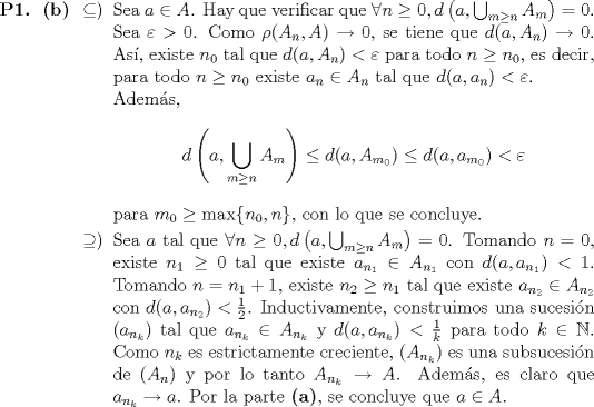 TEX: \begin{itemize}<br />\item[\textbf{P1.}]\begin{itemize}<br />\item[\textbf{(b)}]\begin{itemize}<br />\item[$\subseteq)$] Sea $a \in A$. Hay que verificar que $\forall n \geq 0, d\left(a, \bigcup_{m \geq n}A_m\right) = 0$.<br /><br />Sea $\varepsilon > 0$. Como $\rho(A_n, A) \to 0$, se tiene que $d(a, A_n) \to 0$. As, existe $n_0$ tal que $d(a, A_n) < \varepsilon$ para todo $n \geq n_0$, es decir, para todo $n \geq n_0$ existe $a_n \in A_n$ tal que $d(a, a_n) < \varepsilon$.<br /><br />Adems, \begin{equation*}<br />d\left(a, \bigcup_{m \geq n} A_m\right) \leq d(a, A_{m_0}) \leq d(a, a_{m_0}) < \varepsilon<br />\end{equation*}<br />para $m_0 \geq \max\{n_0, n\}$, con lo que se concluye.<br />\item[$\supseteq)$] Sea $a$ tal que $\forall n \geq 0, d\left(a, \bigcup_{m \geq n}A_m\right) = 0$. Tomando $n = 0$, existe $n_1 \geq 0$ tal que existe $a_{n_1} \in A_{n_1}$ con $d(a, a_{n_1})  < 1$. Tomando $n = n_1 + 1$, existe $n_2 \geq n_1$ tal que existe $a_{n_2} \in A_{n_2}$ con $d(a, a_{n_2}) < \frac{1}{2}$. Inductivamente, construimos una sucesin $(a_{n_k})$ tal que $a_{n_k} \in A_{n_k}$ y $d(a, a_{n_k}) < \frac{1}{k}$ para todo $k \in \mathbb{N}$. Como $n_k$ es estrictamente creciente, $(A_{n_k})$ es una subsucesin de $(A_n)$ y por lo tanto $A_{n_k} \to A$. Adems, es claro que $a_{n_k} \to a$. Por la parte \textbf{(a)}, se concluye que $a \in A$.<br />\end{itemize}<br />\end{itemize}<br />\end{itemize}