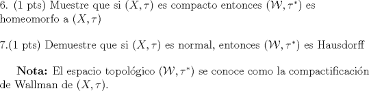 TEX: \begin{flushleft} {6. (1 pts) Muestre que si $(X,\tau)$ es compacto entonces $(\mathcal{W},\tau^*)$ es homeomorfo a $(X,\tau)$}\end{flushleft}<br />\begin{flushleft}{7.(1 pts) Demuestre que si $(X,\tau)$ es normal, entonces $(\mathcal{W},\tau^*)$ es Hausdorff}\end{flushleft}<br /><br />\textbf{Nota:} El espacio topolgico $(\mathcal{W},\tau^*)$ se conoce como la compactificacin de Wallman de $(X,\tau)$.