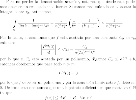 TEX: Para no perder la demostracin anterior, notemos que desde esta podemos obtener un resultado mas fuerte:<br />Si somos mas cuidadosos al acotar la integral sobre $\tau_k$, obtenemos<br />\[ \int\limits_{\tau_k} \frac{1}{(2\pi k + 2\pi t)^{n + 1} dt} = \frac{1}{n (2\pi)^n} \left ( \frac{1}{k^n} - \frac{1}{(k + 1)^n} \right ) \leq \frac{1}{n (2\pi)^n k^n} \]<br />Por lo tanto, si asumimos que $f$ esta acotada por una constante $C_k$ en $\tau_k$, entonces<br />\[ \left | \frac{f^{(n)}(0)}{n!} \right | \leq \sqrt{2}\varepsilon + \frac{C_k}{n (2\pi)^{n+1}k^n} \]<br />por lo que si $C_k$ esta acotada por un polinomio, digamos $C_k \leq a k^m + b$, entonces obtenemos que para todo $n > m$<br />\[ f^{(n)}(0) = 0 \]<br />por lo que $f$ debe ser un polinomio y por la condicin limite sobre $f$, debe ser $0$.<br />De todo esto deducimos que una hiptesis suficiente es que exista $m\in \mathbb N$ tal que<br />\[ |f(x)| \leq A x^m + B \quad \forall x > 0 \]<br /><br />