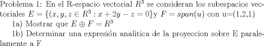 TEX: \noindent Problema 1: <br />En el R-espacio vectorial $R^{3}$ se consideran los subespacios vectoriales $E=\{(x,y,z \in R^{3}:x+2y-z=0\}$y $F=span(u)$ con u=(1,2,1)<br /><br />1a) Mostrar que $E\oplus F=R^{3}$<br /><br />1b) Determinar una expresin analitica de la proyeccion sobre E paralelamente a F<br />