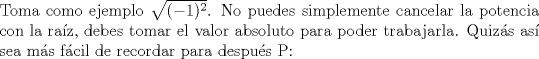 TEX: \noindent Toma como ejemplo $\sqrt{(-1)^2}$. No puedes simplemente cancelar la potencia con la raz, debes tomar el valor absoluto para poder trabajarla. Quizs as sea ms fcil de recordar para despus P: