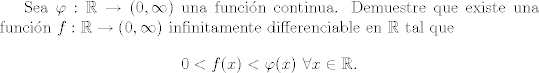 TEX: Sea $\varphi:\mathbb R \rightarrow (0,\infty)$ una funcin continua.<br />Demuestre que existe una funcin $f:\mathbb R \rightarrow (0, \infty)$ infinitamente differenciable en $\mathbb R$ tal que<br />$$ 0 < f(x) < \varphi(x) \,\,\forall x \in \mathbb R. $$<br />