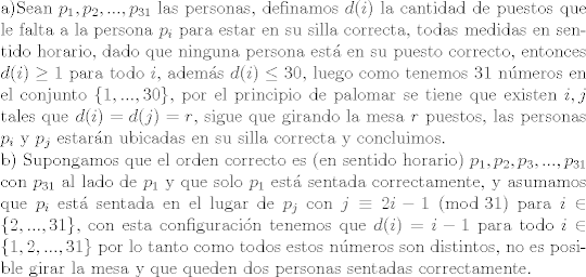 TEX: \noindent a)Sean $p_1, p_2,...,p_{31}$ las personas, definamos $d(i)$ la cantidad de puestos que le falta a la persona $p_i$ para estar en su silla correcta, todas medidas en sentido horario, dado que ninguna persona est en su puesto correcto, entonces $d(i)\geq 1$ para todo $i$, adems $d(i)\leq 30$, luego como tenemos 31 nmeros en el conjunto $\{1,...,30\}$, por el principio de palomar se tiene que existen $i,j$ tales que $d(i)=d(j)=r$, sigue que girando la mesa $r$ puestos, las personas $p_i$ y $p_j$ estarn ubicadas en su silla correcta y concluimos.\\<br />b) Supongamos que el orden correcto es (en sentido horario) $p_1,p_2,p_3,...,p_{31}$ con $p_{31}$ al lado de $p_1$ y que solo $p_1$ est sentada correctamente, y asumamos que $p_i$ est sentada en el lugar de $p_{j}$ con $j\equiv 2i-1 \ (\text{mod }31)$ para $i\in\{2,...,31\}$, con esta configuracin tenemos que $d(i)=i-1$ para todo $i\in\{1,2,...,31\}$ por lo tanto como todos estos nmeros son distintos, no es posible girar la mesa y que queden dos personas sentadas correctamente.