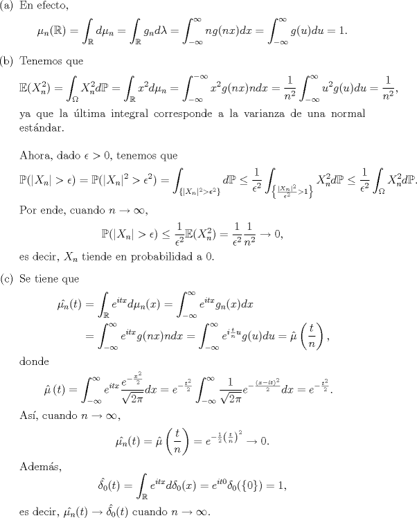 TEX: \noindent <br />\begin{enumerate}<br />\item[(a)] En efecto,<br />$$\mu_n(\mathbb R)=\int_{\mathbb R}d\mu_n=\int_{\mathbb R}g_n d\lambda=\int_{-\infty}^\infty ng(nx)dx=\int_{-\infty}^{\infty}g(u)du=1.$$<br />\item[(b)] Tenemos que<br />$$\mathbb E(X_n^2)=\int_\Omega X_n^2d\mathbb P=\int_{\mathbb R}x^2 d\mu_n=\int_{-\infty}^{-\infty}x^2 g(nx)ndx=\frac{1}{n^2}\int_{-\infty}^\infty u^2g(u)du=\frac 1{n^2},$$<br />ya que la ltima integral corresponde a la varianza de una normal estndar.\\<br />\\<br />Ahora, dado $\epsilon>0$, tenemos que<br />$$\mathbb P(|X_n|>\epsilon)=\mathbb P(|X_n|^2>\epsilon^2)=\int_{\{|X_n|^2>\epsilon^2\}}d\mathbb P\le\frac 1{\epsilon^2}\int_{\left\{\frac{|X_n|^2}{\epsilon^2}>1\right\}}X_n^2d\mathbb P\le\frac 1{\epsilon^2}\int_\Omega X_n^2d\mathbb P.$$<br />Por ende, cuando $n\to\infty$,<br />$$\mathbb P(|X_n|>\epsilon)\le\frac1{\epsilon^2}\mathbb E(X_n^2)=\frac 1{\epsilon^2}\frac{1}{n^2}\to 0,$$<br />es decir, $X_n$ tiende en probabilidad a $0$.<br />\item[©] Se tiene que<br />\begin{equation*}\begin{aligned}<br />\hat{\mu_n}(t)&=\int_{\mathbb R}e^{itx}d\mu_n(x)=\int_{-\infty}^\infty e^{itx}g_n(x)dx\\<br />&=\int_{-\infty}^\infty e^{itx}g(nx)ndx=\int_{-\infty}^\infty e^{i\frac{t}nu}g(u)du=\hat \mu\left(\frac tn\right),<br />\end{aligned}\end{equation*}<br />donde<br />\begin{equation*}\begin{aligned}<br />\hat \mu\left( t\right)&=\int_{-\infty}^\infty e^{itx}\frac{e^{-\frac{x^2}2}}{\sqrt{2\pi}}dx=e^{-\frac{t^2}2}\int_{-\infty}^\infty \frac{1}{\sqrt{2\pi}}e^{-\frac{(x-it)^2}2}dx=e^{-\frac{t^2}2}.<br />\end{aligned}\end{equation*}<br />As, cuando $n\to\infty$,<br />$$\hat{\mu_n}(t)=\hat \mu\left(\frac tn\right)=e^{-\frac12\left(\frac tn\right)^2}\to 0.$$<br />Adems,<br />$$\hat{\delta_0}(t)=\int_{\mathbb R}e^{itx}d\delta_0(x)=e^{it0}\delta_0(\{0\})=1,$$<br />es decir, $\hat{\mu_n}(t)\to \hat{\delta_0}(t)$ cuando $n\to\infty$.<br />\end{enumerate}<br />